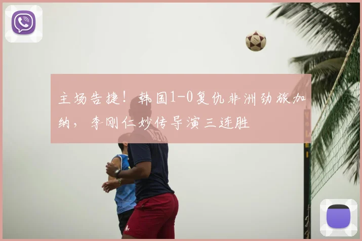 主场告捷！韩国1-0复仇非洲劲旅加纳，李刚仁妙传导演三连胜