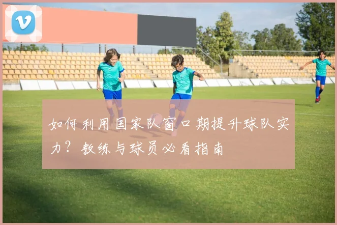 如何利用国家队窗口期提升球队实力?教练与球员必看指南