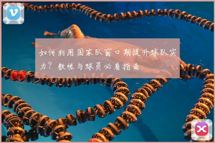 如何利用国家队窗口期提升球队实力？教练与球员必看指南