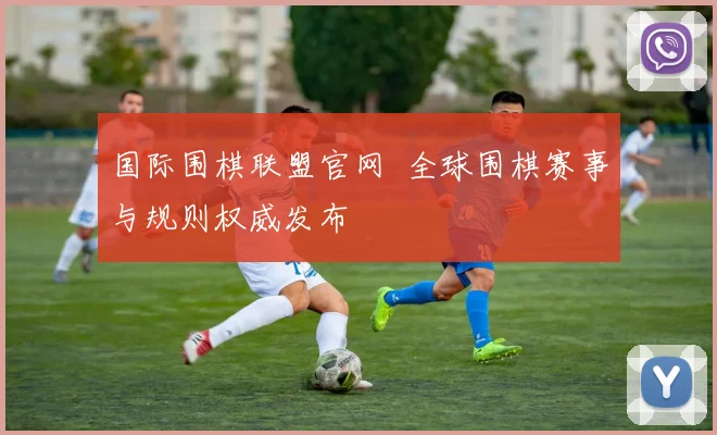 国际围棋联盟官网 全球围棋赛事与规则权威发布
