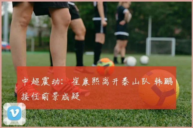 中超震动：崔康熙离开泰山队 韩鹏接任前景成疑