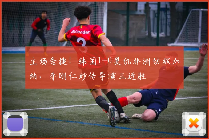 主场告捷！韩国1-0复仇非洲劲旅加纳，李刚仁妙传导演三连胜