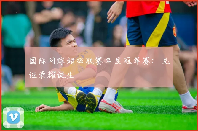 国际网球超级联赛年度冠军赛：见证荣耀诞生