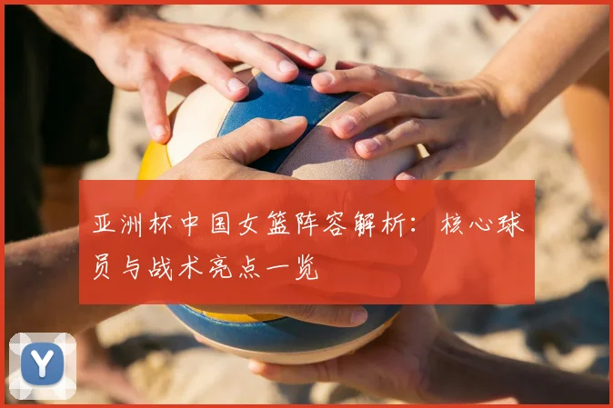 亚洲杯中国女篮阵容解析：核心球员与战术亮点一览
