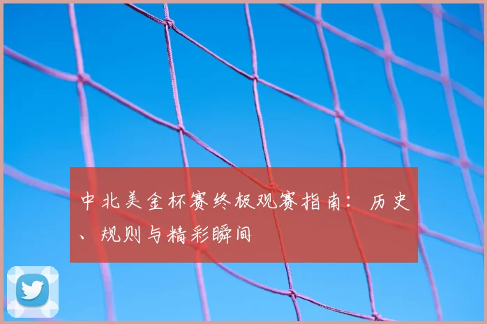 中北美金杯赛终极观赛指南：历史、规则与精彩瞬间
